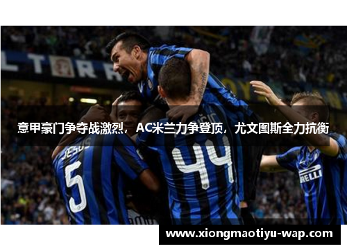 意甲豪门争夺战激烈，AC米兰力争登顶，尤文图斯全力抗衡