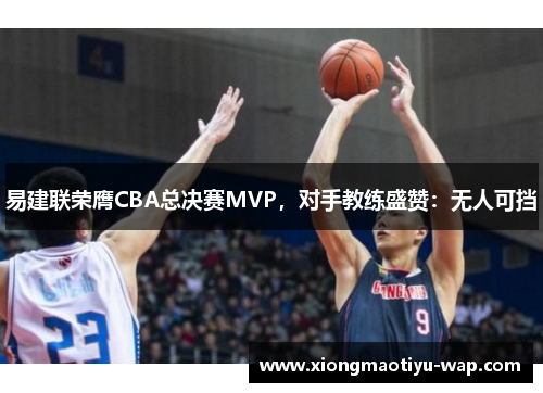 易建联荣膺CBA总决赛MVP，对手教练盛赞：无人可挡