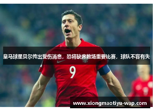 皇马球星贝尔传出受伤消息，恐将缺席数场重要比赛，球队不容有失
