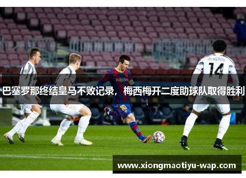 巴塞罗那终结皇马不败记录，梅西梅开二度助球队取得胜利