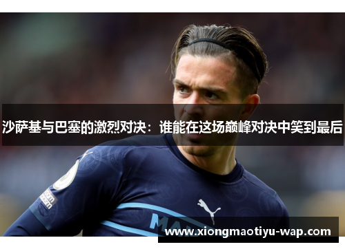 沙萨基与巴塞的激烈对决：谁能在这场巅峰对决中笑到最后