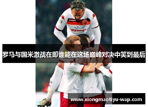 罗马与国米激战在即谁能在这场巅峰对决中笑到最后